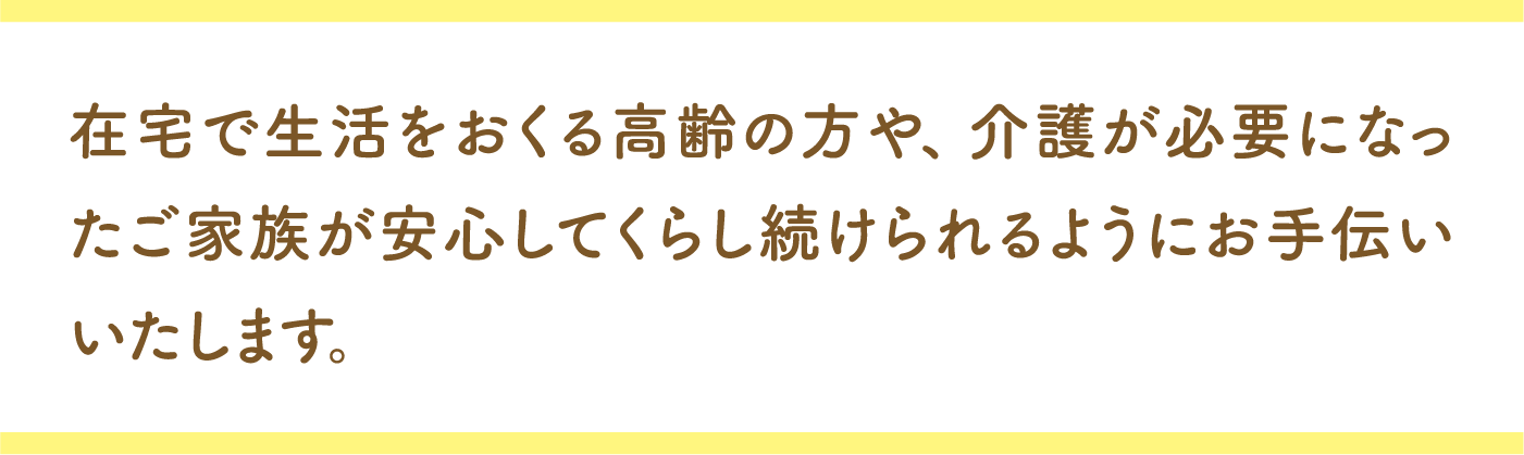 在宅で生活をおくる高齢の方や、介護が必要になったご家族が安心してくらし続けられるようにお手伝いいたします。