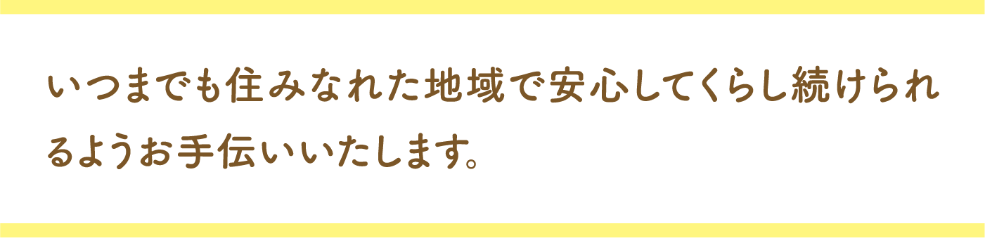 いつまでも住みなれた地域で安心して、くらし続けられるようお手伝いいたします。