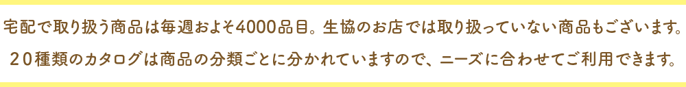 宅配で取り扱う商品は毎週約およそ４０００品目。生協のお店では取り扱っていない商品もございます。２０種類のカタログは商品の分類ごとに分かれていますので、ニーズに合わせてご利用できます。