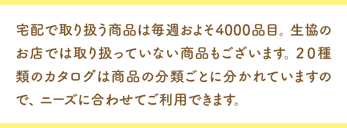 宅配で取り扱う商品は毎週およそ４０００品目。生協のお店では取り扱っていない商品もございます。２０種類のカタログは商品の分類ごとに分かれていますので、ニーズに合わせてご利用できます。