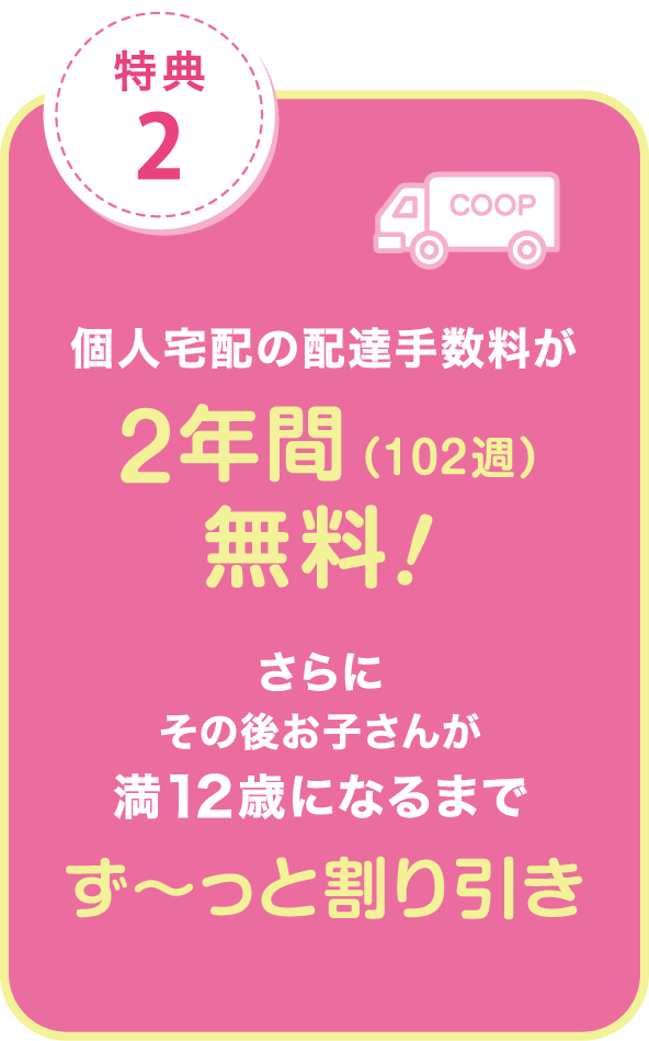特典2.個人宅配の配達手数料が2年間（102週）無料！さらにその後お子さんが満12歳になるまでず〜っと割り引き