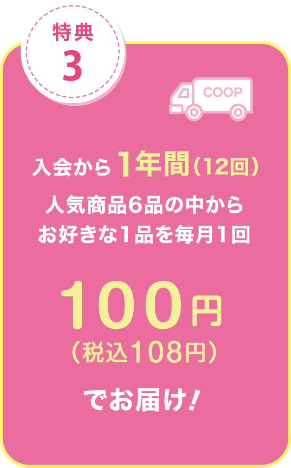 特典3.入会から1年間（12回）人気商品6品の中からお好きな1品を毎月1回 100円（税込108円）でお届け！