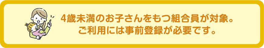 特典３　４歳未満のお子さんをもつ組合員が対象。ご利用には事前登録が必要です。