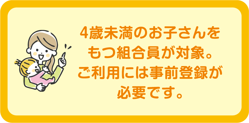 4歳未満のお子さんをもつ組合員が対象。ご利用には事前登録が必要です。