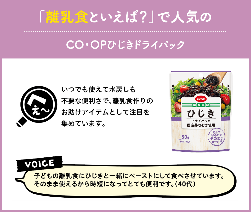 離乳食といえば？で人気のCO・OPひじきドライパック　いつでも使えて水戻しも不要な便利さで、離乳食作りのお助けアイテムとして注目を集めています。　VOICE 子どもの離乳食にひじきと一緒にペーストにして食べさせています。そのまま使えるから時短になってとても便利です。（40代）