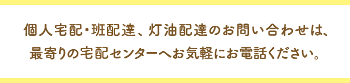 個人宅配・班配達、灯油配達のお問い合わせは、最寄りの宅配センターへお気軽にお電話ください。