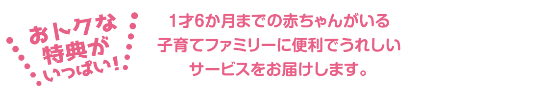 1才6か月までの赤ちゃんがいる
						子育てファミリーに便利でうれしいサービスをお届けします。