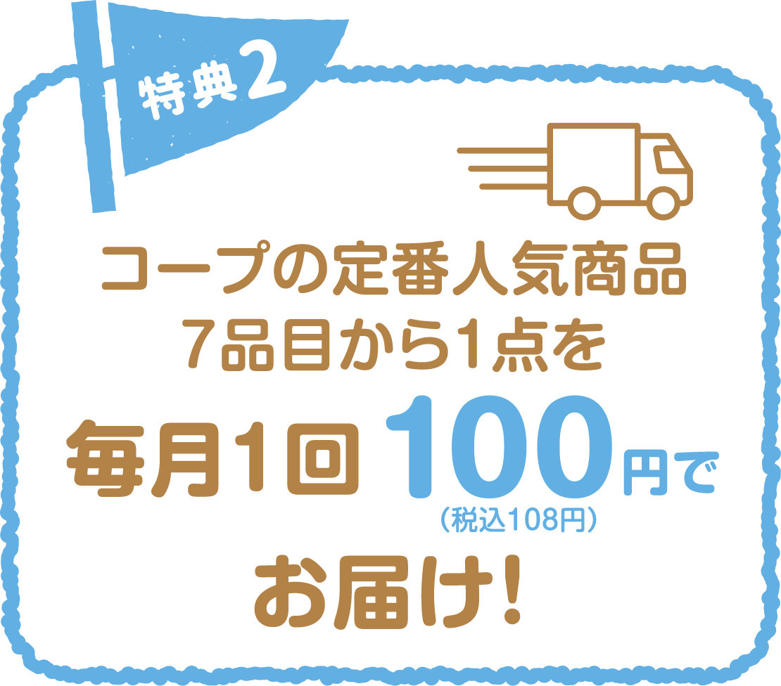 特典2 コープの定番人気商品 毎月1回100円（税込108円）でお届け！