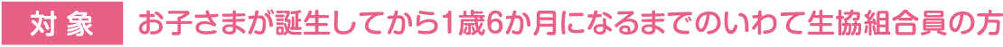 対象:お子さまが誕生してから1歳6か月になるまでのいわて生協組合員の方