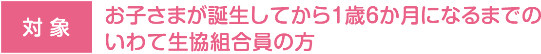 対象:お子さまが誕生してから1歳6か月になるまでのいわて生協組合員の方