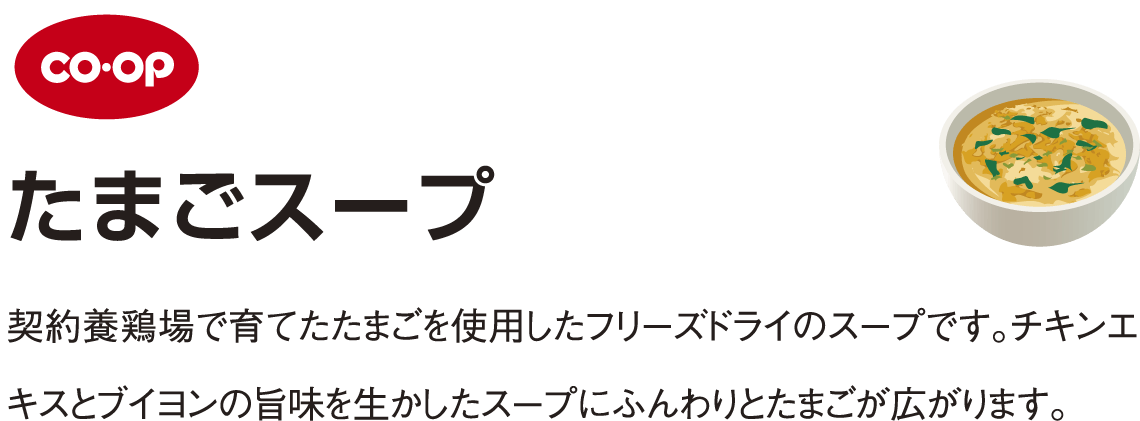 coop たまごスープ 契約養鶏場で育てたたまごを使用したフリーズドライのスープです。チキンエキスとブイヨンの旨味を生かしたスープにふんわりとたまごが広がります。