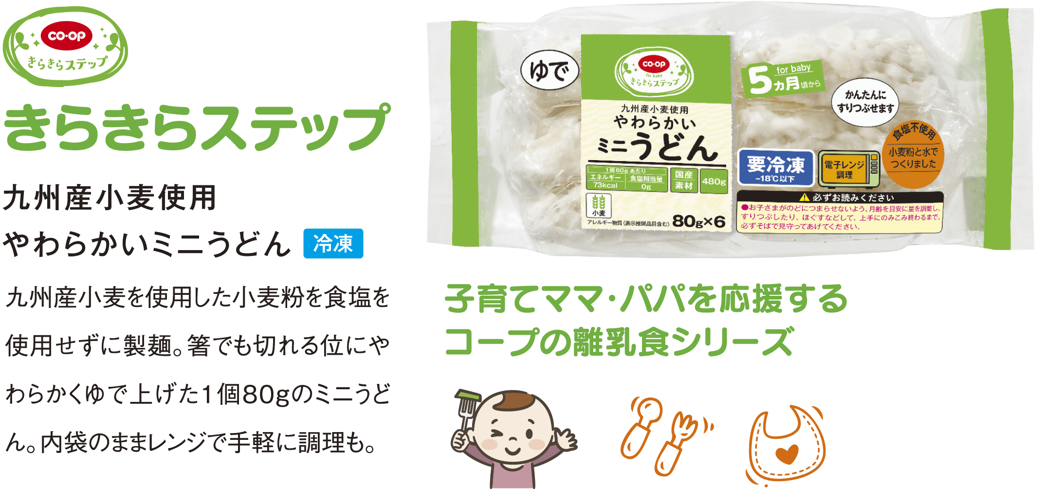 きらきらステップ 九州産小麦使用 やわらかいミニうどん 九州産小麦を使用した小麦粉を食塩を使用せずに製麺。箸でも切れる位にやわらかくゆで上げた１個８０gのミニうどん。内袋のままレンジで手軽に調理も。