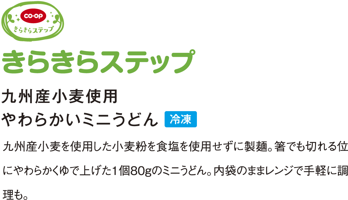 きらきらステップ 九州産小麦使用 やわらかいミニうどん 九州産小麦を使用した小麦粉を食塩を使用せずに製麺。箸でも切れる位にやわらかくゆで上げた１個８０gのミニうどん。内袋のままレンジで手軽に調理も。